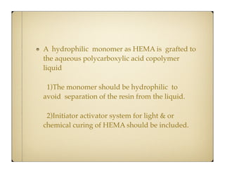 A hydrophilic monomer as HEMA is grafted to
the aqueous polycarboxylic acid copolymer
liquid
1)The monomer should be hydrophilic to
avoid separation of the resin from the liquid.
2)Initiator activator system for light & or
chemical curing of HEMA should be included.

 