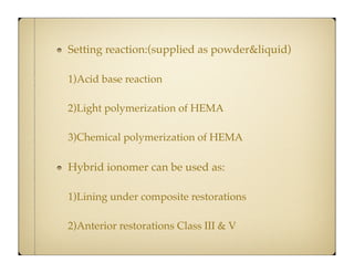 Setting reaction:(supplied as powder&liquid)
1)Acid base reaction
2)Light polymerization of HEMA
3)Chemical polymerization of HEMA

Hybrid ionomer can be used as:
1)Lining under composite restorations
2)Anterior restorations Class III & V

 