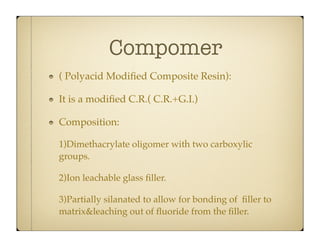 Compomer
( Polyacid Modiﬁed Composite Resin):
It is a modiﬁed C.R.( C.R.+G.I.)
Composition:
1)Dimethacrylate oligomer with two carboxylic
groups.
2)Ion leachable glass ﬁller.
3)Partially silanated to allow for bonding of ﬁller to
matrix&leaching out of ﬂuoride from the ﬁller.

 