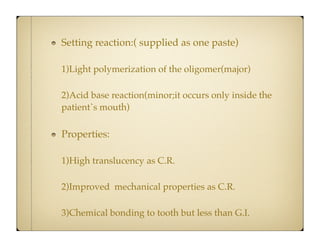 Setting reaction:( supplied as one paste)
1)Light polymerization of the oligomer(major)
2)Acid base reaction(minor;it occurs only inside the
patient`s mouth)

Properties:
1)High translucency as C.R.
2)Improved mechanical properties as C.R.
3)Chemical bonding to tooth but less than G.I.

 