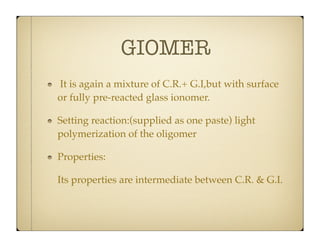 GIOMER
It is again a mixture of C.R.+ G.I,but with surface
or fully pre-reacted glass ionomer.
Setting reaction:(supplied as one paste) light
polymerization of the oligomer
Properties:
Its properties are intermediate between C.R. & G.I.

 
