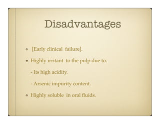 Disadvantages
[Early clinical failure].
Highly irritant to the pulp due to.
- Its high acidity.
- Arsenic impurity content.
Highly soluble in oral ﬂuids.

 