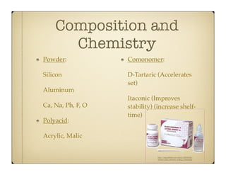 Composition and
Chemistry
Powder:

Comonomer:

Silicon

D-Tartaric (Accelerates
set)

Aluminum
Ca, Na, Ph, F, O
Polyacid:

Itaconic (Improves
stability) (increase shelftime)

Acrylic, Malic

http://img.alibaba.com/photo/100541026/
Dental_Glass_Ionomer_Luting_Cement.jpg

 