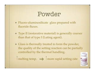 Powder
Fluoro-aluminosilicate glass prepared with
ﬂuoride ﬂuxes.
Type II (restorative material) is generally coarser
than that of type I (Luting agent).
Glass is thermally treated to form the powder,
the quality of the setting reaction can be partially
controlled by the thermal handling.
melting temp.

more rapid setting rate

 