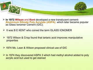  In 1972 Wilson and Kent developed a new translucent cement-
Aluminium Silicate Poly Acrylate (ASPA), which later became popular
as Glass Ionomer Cement (GIC).
 It was B E KENT who coined the term GLASS IONOMER
 1972 Wilson & Crisp found that tartaric acid improves manipulative
properties
 1974 Mc. Lean & Wilson proposed clinical use of GIC
 In 1974 they discovered ASPA 3 which had methyl alcohol added to poly
acrylic acid but used to get stained
 