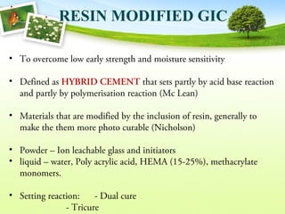 RESIN MODIFIED GIC
• To overcome low early strength and moisture sensitivity
• Defined as HYBRID CEMENT that sets partly by acid base reaction
and partly by polymerisation reaction (Mc Lean)
• Materials that are modified by the inclusion of resin, generally to
make the them more photo curable (Nicholson)
• Powder – Ion leachable glass and initiators
• liquid – water, Poly acrylic acid, HEMA (15-25%), methacrylate
monomers.
• Setting reaction: - Dual cure
- Tricure
 