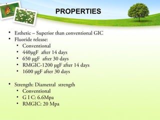 PROPERTIES
• Esthetic – Superior than conventional GIC
• Fluoride release:
• Conventional
• 440µgF after 14 days
• 650 µgF after 30 days
• RMGIC-1200 µgF after 14 days
• 1600 µgF after 30 days
• Strength: Diametral strength
• Conventional
• G I C: 6.6Mpa
• RMGIC: 20 Mpa
 