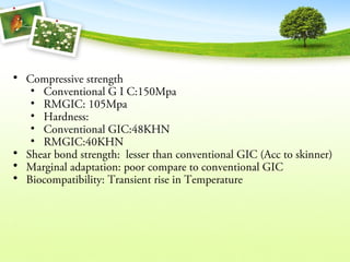 • Compressive strength
• Conventional G I C:150Mpa
• RMGIC: 105Mpa
• Hardness:
• Conventional GIC:48KHN
• RMGIC:40KHN
• Shear bond strength: lesser than conventional GIC (Acc to skinner)
• Marginal adaptation: poor compare to conventional GIC
• Biocompatibility: Transient rise in Temperature
 