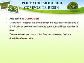 POLYACID MODIFIED
COMPOSITE RESIN
• Also called as COMPOMER
• Defined as : material that contain both the essential components of
GIC but in an amount insufficient to carry out acid base reaction in
dark.
• They are developed to combine fluoride release of GIC and
durability of composite
 