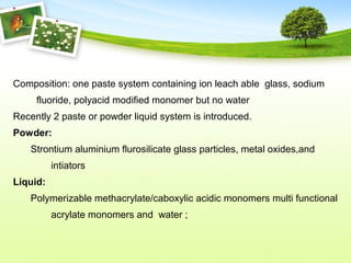 Composition: one paste system containing ion leach able glass, sodium
fluoride, polyacid modified monomer but no water
Recently 2 paste or powder liquid system is introduced.
Powder:
Strontium aluminium flurosilicate glass particles, metal oxides,and
intiators
Liquid:
Polymerizable methacrylate/caboxylic acidic monomers multi functional
acrylate monomers and water ;
 
