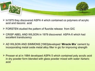 In1975 they discovered ASPA 4 which contained co polymers of acrylic
acid and itaconic acid
 FORSTEN studied the pattern of fluoride release from GIC
 CRISP ABEL AND WILSON in 1979 discovered ASPA-X which had
excellent translucency
 AD WILSON AND SIMMONS [1983]developed ‘Miracle Mix’ cement by
incorporating metal oxide metal alloy filler in gic for improving strength
 Prosser et al in 1984 developed ASPA 5 which contained poly acrylic acid
in dry powder form blended with glass powder mixed with water /tartaric
acid
 