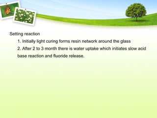 Setting reaction
1. Initially light curing forms resin network around the glass
2. After 2 to 3 month there is water uptake which initiates slow acid
base reaction and fluoride release.
 