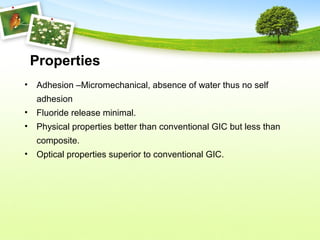 Properties
• Adhesion –Micromechanical, absence of water thus no self
adhesion
• Fluoride release minimal.
• Physical properties better than conventional GIC but less than
composite.
• Optical properties superior to conventional GIC.
 