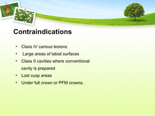 Contraindications
• Class IV carious lesions
• Large areas of labial surfaces
• Class II cavities where conventional
cavity is prepared
• Lost cusp areas
• Under full crown or PFM crowns.
 