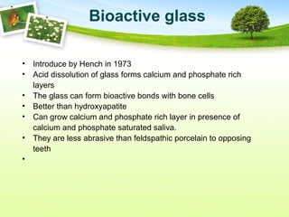 Bioactive glass
• Introduce by Hench in 1973
• Acid dissolution of glass forms calcium and phosphate rich
layers
• The glass can form bioactive bonds with bone cells
• Better than hydroxyapatite
• Can grow calcium and phosphate rich layer in presence of
calcium and phosphate saturated saliva.
• They are less abrasive than feldspathic porcelain to opposing
teeth
•
 