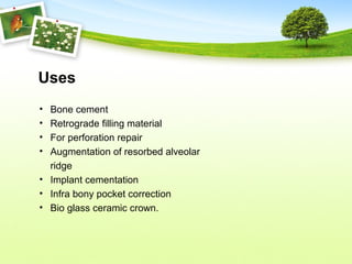 Uses
• Bone cement
• Retrograde filling material
• For perforation repair
• Augmentation of resorbed alveolar
ridge
• Implant cementation
• Infra bony pocket correction
• Bio glass ceramic crown.
 
