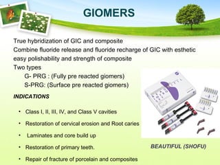 GIOMERS
True hybridization of GIC and composite
Combine fluoride release and fluoride recharge of GIC with esthetic
easy polishability and strength of composite
Two types
G- PRG : (Fully pre reacted giomers)
S-PRG: (Surface pre reacted giomers)
INDICATIONS
• Class I, II, III, IV, and Class V cavities
• Restoration of cervical erosion and Root caries
• Laminates and core build up
• Restoration of primary teeth.
• Repair of fracture of porcelain and composites
BEAUTIFUL (SHOFU)
 