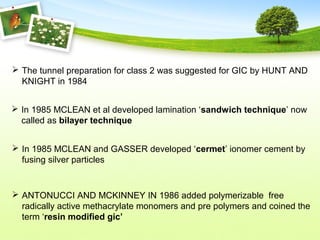  The tunnel preparation for class 2 was suggested for GIC by HUNT AND
KNIGHT in 1984
 In 1985 MCLEAN et al developed lamination ‘sandwich technique’ now
called as bilayer technique
 In 1985 MCLEAN and GASSER developed ‘cermet’ ionomer cement by
fusing silver particles
 ANTONUCCI AND MCKINNEY IN 1986 added polymerizable free
radically active methacrylate monomers and pre polymers and coined the
term ‘resin modified gic’
 