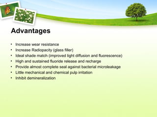 Advantages
• Increase wear resistance
• Increase Radiopacity (glass filler)
• Ideal shade match (improved light diffusion and fluorescence)
• High and sustained fluoride release and recharge
• Provide almost complete seal against bacterial microleakage
• Little mechanical and chemical pulp irritation
• Inhibit demineralization
 