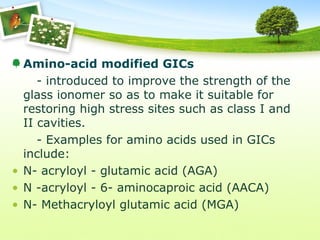 Amino-acid modified GICs
- introduced to improve the strength of the
glass ionomer so as to make it suitable for
restoring high stress sites such as class I and
II cavities.
- Examples for amino acids used in GICs
include:
• N- acryloyl - glutamic acid (AGA)
• N -acryloyl - 6- aminocaproic acid (AACA)
• N- Methacryloyl glutamic acid (MGA)
 