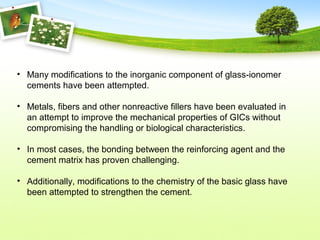 • Many modifications to the inorganic component of glass-ionomer
cements have been attempted.
• Metals, fibers and other nonreactive fillers have been evaluated in
an attempt to improve the mechanical properties of GICs without
compromising the handling or biological characteristics.
• In most cases, the bonding between the reinforcing agent and the
cement matrix has proven challenging.
• Additionally, modifications to the chemistry of the basic glass have
been attempted to strengthen the cement.
 