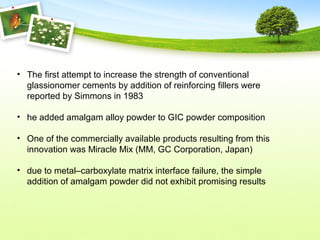 • The first attempt to increase the strength of conventional
glassionomer cements by addition of reinforcing fillers were
reported by Simmons in 1983
• he added amalgam alloy powder to GIC powder composition
• One of the commercially available products resulting from this
innovation was Miracle Mix (MM, GC Corporation, Japan)
• due to metal–carboxylate matrix interface failure, the simple
addition of amalgam powder did not exhibit promising results
 