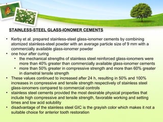 • Kerby et al. prepared stainless-steel glass-ionomer cements by combining
atomized stainless-steel powder with an average particle size of 9 mm with a
commercially available glass-ionomer powder
• one hour after curing
• the mechanical strengths of stainless steel reinforced glass-ionomers were
more than 40% greater than commercially available glass-ionomer cements
• more than 50% greater in compressive strength and more than 60% greater
in diametral tensile strength
• These values continued to increased after 24 h, resulting in 50% and 100%
increases in compressive and tensile strength respectively of stainless steel
glass-ionomers compared to commercial controls
• stainless steel cements provided the most desirable physical properties that
include high compressive and tensile strength, favorable working and setting
times and low acid solubility
• disadvantage of the stainless steel GIC is the grayish color which makes it not a
suitable choice for anterior tooth restoration
STAINLESS-STEEL GLASS-IONOMER CEMENTS
 