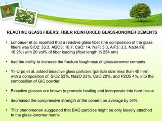 REACTIVE GLASS FIBERS: FIBER REINFORCED GLASS-IONOMER CEMENTS
• Lohbauer et al. reported that a reactive glass fiber (the composition of the glass
fibers was SiO2: 33.3, Al2O3: 16.7, CaO: 14, NaF: 3.3, AlF3: 3.3, Na3AlF6:
16.2%) with 20 vol% of fiber loading (fiber length ¼ 254 nm)
• had the ability to increase the fracture toughness of glass-ionomer cements
• Yli-Urpo et al. added bioactive glass particles (particle size: less than 45 mm),
with a composition of: SiO2 53%, Na2O 23%, CaO 20%, and P2O5 4%, into the
composition of GIC powder
• Bioactive glasses are known to promote healing and incorporate into hard tissue
• decreased the compressive strength of the cement on average by 54%.
• This phenomenon suggested that BAG particles might be only loosely attached
to the glass-ionomer matrix
 