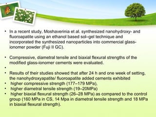 • In a recent study, Moshaverinia et al. synthesized nanohydroxy- and
fluoroapatite using an ethanol based sol–gel technique and
incorporated the synthesized nanoparticles into commercial glass-
ionomer powder (Fuji II GC).
• Compressive, diametral tensile and biaxial flexural strengths of the
modified glass-ionomer cements were evaluated.
•
• Results of their studies showed that after 24 h and one week of setting,
the nanohydroxyapatite/ fluoroapatite added cements exhibited
• higher compressive strength (177–179 MPa),
• higher diametral tensile strength (19–20MPa)
• higher biaxial flexural strength (26–28 MPa) as compared to the control
group (160 MPa in CS, 14 Mpa in diametral tensile strength and 18 MPa
in biaxial flexural strength).
 
