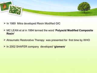  MC LEAN et al in 1994 termed the word ‘Polyacid Modified Composite
Resin’
 Atraumatic Restorative Therapy was presented for first time by WHO
 In 2002 SHAFER company developed ‘giomers’
 In 1989 Mitra developed Resin Modified GIC
 