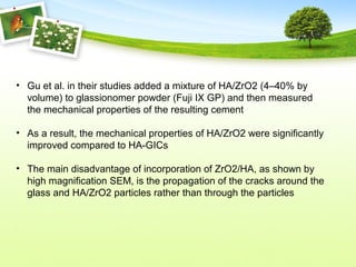 • Gu et al. in their studies added a mixture of HA/ZrO2 (4–40% by
volume) to glassionomer powder (Fuji IX GP) and then measured
the mechanical properties of the resulting cement
• As a result, the mechanical properties of HA/ZrO2 were significantly
improved compared to HA-GICs
• The main disadvantage of incorporation of ZrO2/HA, as shown by
high magnification SEM, is the propagation of the cracks around the
glass and HA/ZrO2 particles rather than through the particles
 