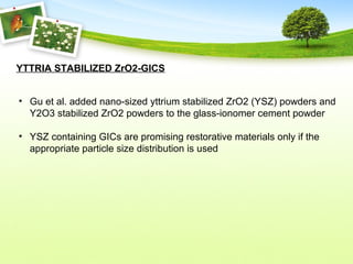 YTTRIA STABILIZED ZrO2-GICS
• Gu et al. added nano-sized yttrium stabilized ZrO2 (YSZ) powders and
Y2O3 stabilized ZrO2 powders to the glass-ionomer cement powder
• YSZ containing GICs are promising restorative materials only if the
appropriate particle size distribution is used
 
