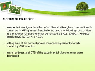NIOBIUM SILICATE GICS
• In order to investigate the effect of addition of other glass compositions to
conventional GIC glasses, Bertolini et al. used the following composition
as the powder for glass-ionomer cements: 4.5 SiO2 : 3Al2O3 : xNb2O3
(niobium) 2CaO (0.1 < x < 2.0).
• setting time of the cement pastes increased significantly for Nb
containing GIC samples
• micro hardness and DTS of the experimental glass-ionomer were
decreased
 