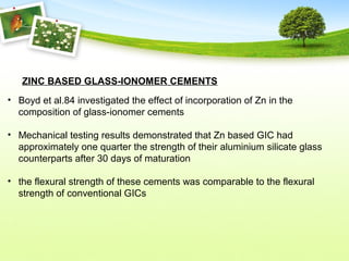 ZINC BASED GLASS-IONOMER CEMENTS
• Boyd et al.84 investigated the effect of incorporation of Zn in the
composition of glass-ionomer cements
• Mechanical testing results demonstrated that Zn based GIC had
approximately one quarter the strength of their aluminium silicate glass
counterparts after 30 days of maturation
• the flexural strength of these cements was comparable to the flexural
strength of conventional GICs
 