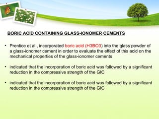 BORIC ACID CONTAINING GLASS-IONOMER CEMENTS
• Prentice et al., incorporated boric acid (H3BO3) into the glass powder of
a glass-ionomer cement in order to evaluate the effect of this acid on the
mechanical properties of the glass-ionomer cements
• indicated that the incorporation of boric acid was followed by a significant
reduction in the compressive strength of the GIC
• indicated that the incorporation of boric acid was followed by a significant
reduction in the compressive strength of the GIC
 