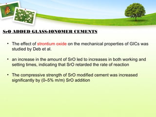 SrO ADDED GLASS-IONOMER CEMENTS
• The effect of strontium oxide on the mechanical properties of GICs was
studied by Deb et al.
• an increase in the amount of SrO led to increases in both working and
setting times, indicating that SrO retarded the rate of reaction
• The compressive strength of SrO modified cement was increased
significantly by (0–5% m/m) SrO addition
 