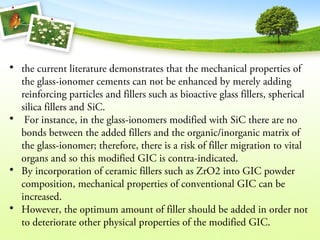 • the current literature demonstrates that the mechanical properties of
the glass-ionomer cements can not be enhanced by merely adding
reinforcing particles and fillers such as bioactive glass fillers, spherical
silica fillers and SiC.
• For instance, in the glass-ionomers modified with SiC there are no
bonds between the added fillers and the organic/inorganic matrix of
the glass-ionomer; therefore, there is a risk of filler migration to vital
organs and so this modified GIC is contra-indicated.
• By incorporation of ceramic fillers such as ZrO2 into GIC powder
composition, mechanical properties of conventional GIC can be
increased.
• However, the optimum amount of filler should be added in order not
to deteriorate other physical properties of the modified GIC.
 
