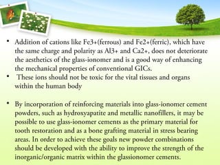 • Addition of cations like Fe3+(ferrous) and Fe2+(ferric), which have
the same charge and polarity as Al3+ and Ca2+, does not deteriorate
the aesthetics of the glass-ionomer and is a good way of enhancing
the mechanical properties of conventional GICs.
• These ions should not be toxic for the vital tissues and organs
within the human body
• By incorporation of reinforcing materials into glass-ionomer cement
powders, such as hydroxyapatite and metallic nanofillers, it may be
possible to use glass-ionomer cements as the primary material for
tooth restoration and as a bone grafting material in stress bearing
areas. In order to achieve these goals new powder combinations
should be developed with the ability to improve the strength of the
inorganic/organic matrix within the glassionomer cements.
 