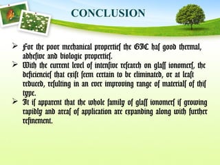 CONCLUSION
 For the poor mechanical properties the GIC has good thermal,
adhesive and biologic properties.
 With the current level of intensive research on glass ionomers, the
deficiencies that exist seem certain to be eliminated, or at least
reduced, resulting in an ever improving range of materials of this
type.
 It is apparent that the whole family of glass ionomers is growing
rapidly and areas of application are expanding along with further
refinement.
 