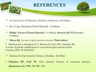• Art And Science Of Operative Dentistry, Sturdevent..5th Edition
• Phillips’ Science of Dental Materials, 11th
edition, Anusavice KJ; WB Saunders
Company
• Nicholson JW, Croll TP. Glass Ionomer Cements in restorative dentistry.
Quintessence Int. 1997, 28: 705- 714.
• Mount GJ. An atlas of glass ionomer cements. Third edition
REFERENCES
• Moshaverinia A, Roohpour N A, Winston B, Cheea WL, Schricker SR:
A review of powder modifications in conventional glass-ionomer dental
Cements, DOI: 10.1039,2010
• R.G. Craig –Restorative Dental Materials.. 13 Edition
• Advances In Glass Ionomer Cements , Davidson And Mjor
 