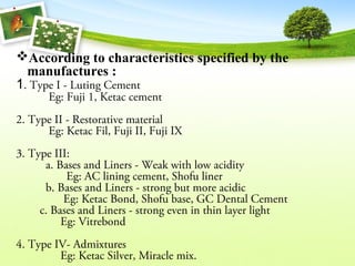 According to characteristics specified by the
manufactures :
1. Type I - Luting Cement
Eg: Fuji 1, Ketac cement
2. Type II - Restorative material
Eg: Ketac Fil, Fuji II, Fuji IX
3. Type III:
a. Bases and Liners - Weak with low acidity
Eg: AC lining cement, Shofu liner
b. Bases and Liners - strong but more acidic
Eg: Ketac Bond, Shofu base, GC Dental Cement
c. Bases and Liners - strong even in thin layer light
Eg: Vitrebond
4. Type IV- Admixtures
Eg: Ketac Silver, Miracle mix.
 