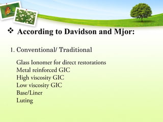  According to Davidson and Mjor:
  1. Conventional/ Traditional
Glass Ionomer for direct restorations
Metal reinforced GIC
High viscosity GIC
Low viscosity GIC
Base/Liner
Luting
 
