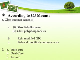  According to GJ Mount:
1. Glass ionomer cements:
a. (i) Glass Polyalkeonates
(ii) Glass polyphosphonates
b. Rein modified GIC
c. Polyacid modified composite resin
2. a. Auto-cure
b. Dual Cure
c. Tri cure
 