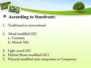  According to Sturdvent:
1. Traditional or conventional
2. Metal modified GIC
a. Ceremets
b. Miracle Mix
3. Light cured GIC
4. Hybrid (Resin modified GIC)
5. Polyacid modified resin composites or Compomer
 