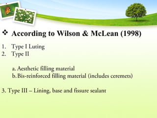  According to Wilson & McLean (1998)
1. Type I Luting
2. Type II
a. Aesthetic filling material
b.Bis-reinforced filling material (includes ceremets)
3. Type III – Lining, base and fissure sealant
 