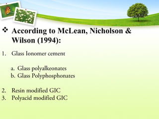  According to McLean, Nicholson &
Wilson (1994):
1. Glass Ionomer cement
a. Glass polyalkeonates
b. Glass Polyphosphonates
2. Resin modified GIC
3. Polyacid modified GIC
 