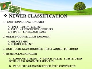  NEWER CLASSIFICATION
1.TRADITIONAL GLASS IONOMER
A.TYPE I – LUTING CEMENT 
B. TYPE II – RESTORATIVE  CEMENTS 
C. TYPE III – LINERS AND BASES  
2. METAL MODIFIED GLASS IONOMER 
A. MIRACLE MIX 
B. CERMET CEMENT 
3. LIGHT CURE GLASS IONOMER   HEMA  ADDED  TO  LIQUID 
4. HYBRID GLASS IONOMER 
         A.   COMPOSITE  RESIN   IN  WHICH  FILLER    SUBSTITUTED   
WITH  GLASS  IONOMER  PARTICLES.
  B.   PRE-CURED GLASSES BLENDED INTO COMPOSITES 
 