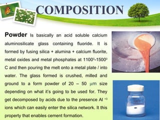 Powder Is basically an acid soluble calcium
aluminosilicate glass containing fluoride. It is
formed by fusing silica + alumina + calcium fluorite,
metal oxides and metal phosphates at 11000
-15000
C and then pouring the melt onto a metal plate / into
water. The glass formed is crushed, milled and
ground to a form powder of 20 – 50 µm size
depending on what it’s going to be used for. They
get decomposed by acids due to the presence Al +3
ions which can easily enter the silica network. It this
property that enables cement formation.
 