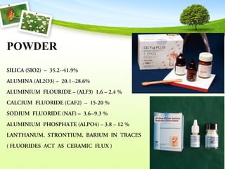 POWDER
SILICA (SIO2)  –  35.2--41.9%
ALUMINA (AL2O3) –  20.1--28.6%
ALUMINIUM  FLOURIDE – (ALF3)  1.6 – 2.4 %
CALCIUM  FLUORIDE (CAF2)  –  15-20 %
SODIUM  FLUORIDE (NAF) –  3.6--9.3 %
ALUMINIUM  PHOSPHATE (ALPO4) – 3.8 – 12 %
LANTHANUM,  STRONTIUM,  BARIUM  IN  TRACES 
 
( FLUORIDES  ACT  AS  CERAMIC  FLUX ) 
 