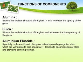Alumina :
It forms the skeletal structure of the glass. It also increases the opacity of the
glass.
Silica :
It forms the skeletal structure of the glass and increases the transparency of
the glass
Aluminium Fluoride :
It partially replaces silicon in the glass network providing negative sites,
which are vulnerable to acid attack by H+ leading to decomposition of glass
and providing cement potential.
FUNCTIONS OF COMPONENTS :
 